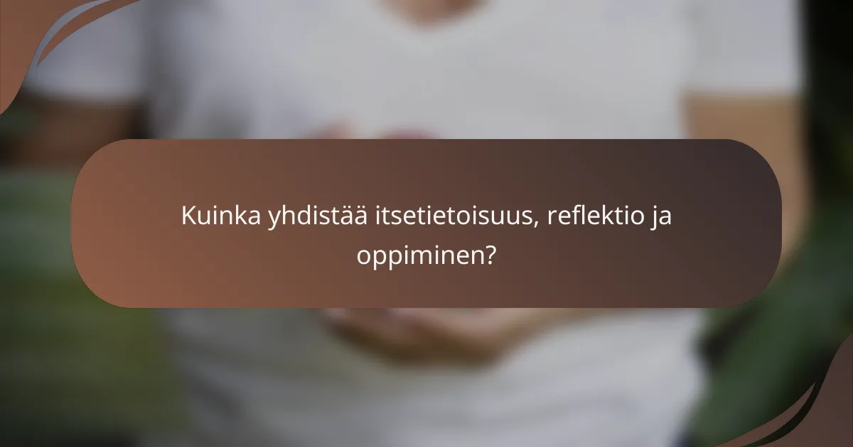 Kuinka yhdistää itsetietoisuus, reflektio ja oppiminen?